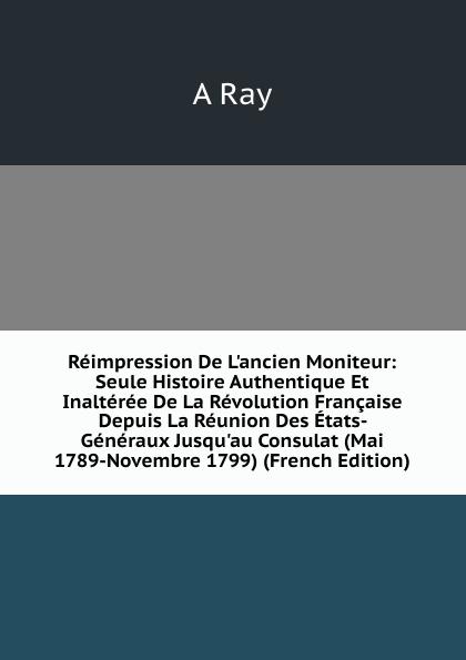 Réimpression De L'ancien Moniteur: Seule Histoire Authentique Et Inaltérée De La Révolution Française Depuis La Réunion Des États- Généraux Jusqu'au Consulat (Mai 1789-Novembre 1799) (French Edition) - A Ray