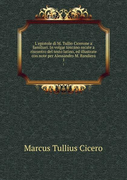 L'epistole di M. Tullio Cicerone a' familiari. In volgar toscano recate a riscontro del testo latino, ed illustrate con note per Alessandro M. Bandiera. 1 - Marcus Tullius Cicero