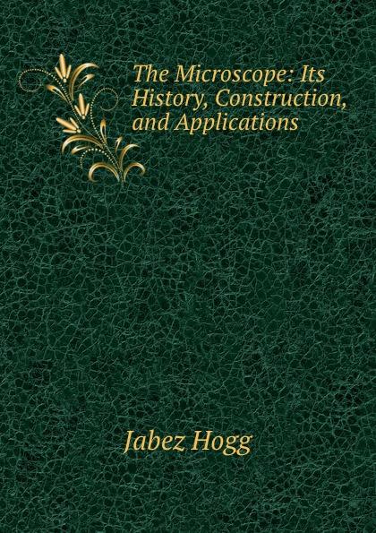 The Microscope: Its History, Construction, and Applications . - Jabez Hogg