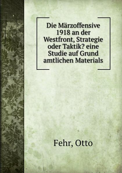 Die Märzoffensive 1918 an der Westfront, Strategie oder Taktik? eine Studie auf Grund amtlichen Materials - Otto Fehr