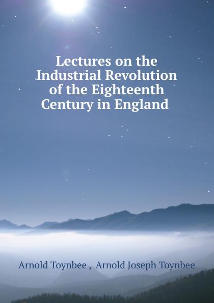 Lectures on the Industrial Revolution of the Eighteenth Century in England . - Arnold Toynbee , Arnold Joseph Toynbee