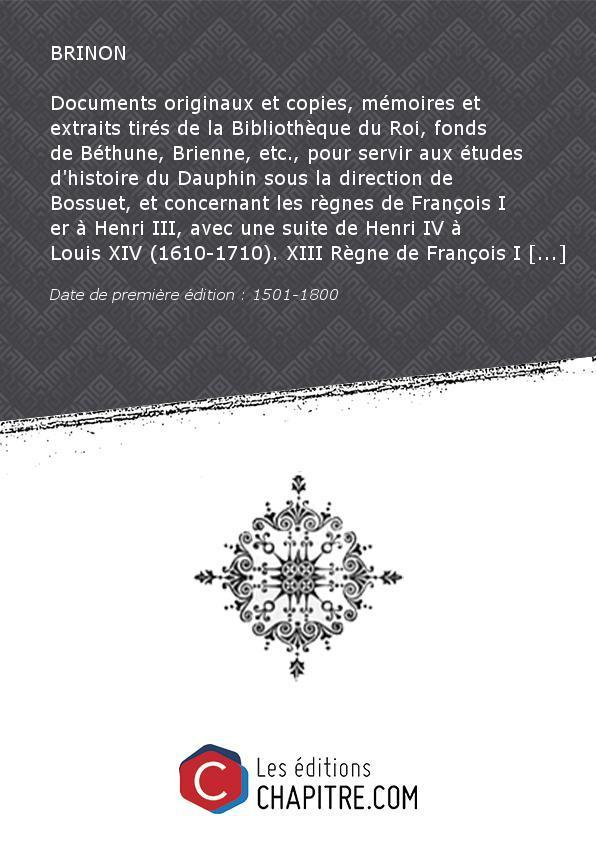 Documents originaux etcopies, mémoires etextraits tirés delaBibliothèque duRoi,fonds deBéthune,Brienne, etc. , pourserviraux études d'histoire duDauphinsous ladirectiondeBossuet,etconcernant lesrègnesdeFrançoisI er àHenriIII, avecunesuitedeHenriIV àLouisX - BRINON (Jean)