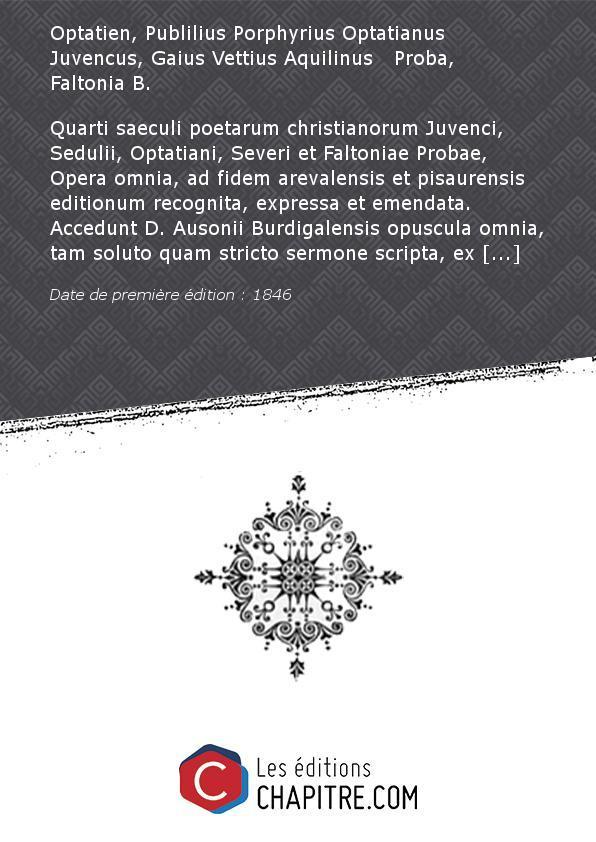 Quarti saeculi poetarum christianorum Juvenci, Sedulii, Optatiani, Severi et Faltoniae Probae, Opera omnia, ad fidem arevalensis et pisaurensis editionum recognita, expressa et emendata. Accedunt D. Ausonii Burdigalensis opuscula omnia, tam soluto quam stricto sermone scripta, ex variis recensionibus inter se diligenter collatis collecta, et cura qua par erat castigata. Tomus unicus [Edition de 1846] - Optatien, Publilius Porphyrius Optatianus Juvencus, Gaius Vettius Aquilinus Proba, Faltonia B.