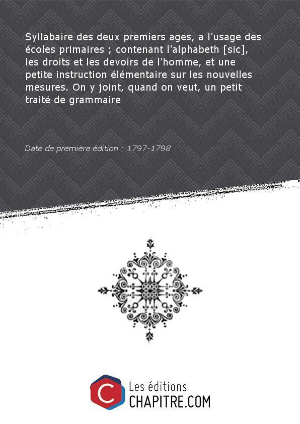 Syllabaire desdeuxpremiers ages, al'usagedesécoles primaires- contenantl'alphabeth [sic], lesdroitsetles devoirs del'homme,etune petite instruction élémentaire surlesnouvelles mesures. On y joint, quand on veut, unpetittraité degrammaire [Edition de 1797-