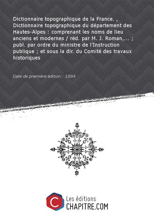 Dictionnaire topographique de la France. , Dictionnaire topographique du département des Hautes-Alpes : comprenant les noms de lieu anciens et modernes réd. par M. J. Roman,. - publ. par ordre du ministre de l'Instruction publique - et sous la dir. du Com