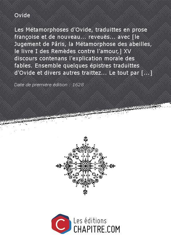 Les Métamorphoses d'Ovide, traduittes en prose françoise et de nouveau. reveuës. avec [le Jugement de Pâris, la Métamorphose des abeilles, le livre I des Remèdes contre l'amour,] XV discours contenans l'explication morale des fables. Ensemble quelques épi - Ovide (0043 av. J.-C.-0017)