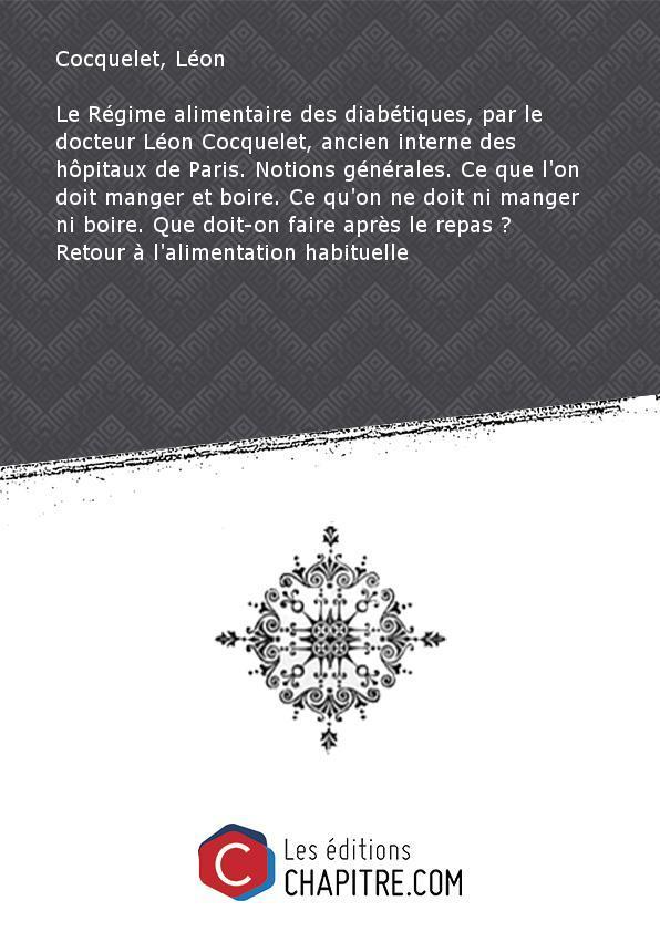 Le Régime alimentaire des diabétiques, par le docteur Léon Cocquelet, ancien interne des hôpitaux de Paris. Notions générales. Ce que l'on doit manger et boire. Ce qu'on ne doit ni manger ni boire. Que doit-on faire après le repas ? Retour à l'alimentatio - Cocquelet, Léon (docteur)