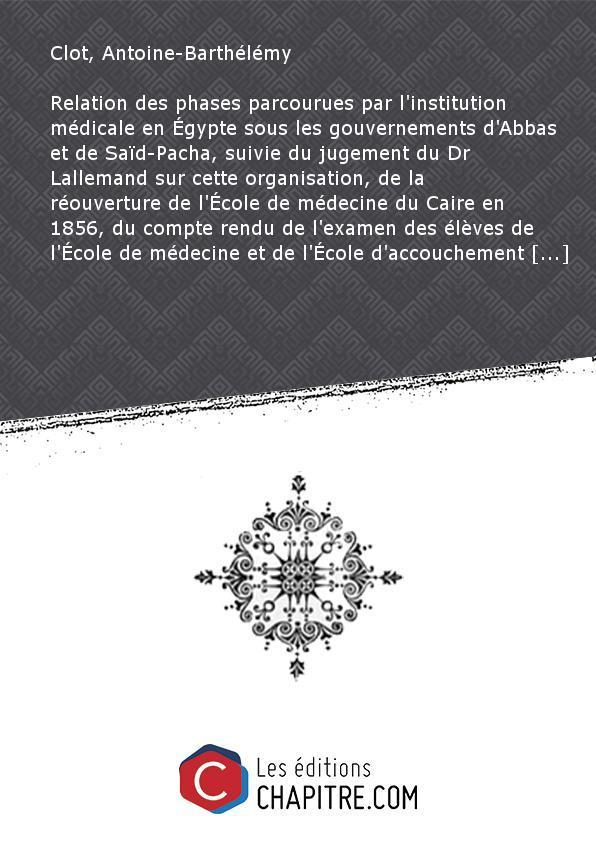 Relation des phases parcourues par l'institution médicale en Egypte sous les gouvernements d'Abbas et de Saïd-Pacha, suivie du jugement du Dr Lallemand sur cette organisation, de la réouverture de l'Ecole de médecine du Caire en 1856, du compte rendu de l - Clot, Antoine-Barthélémy (1793-1868)