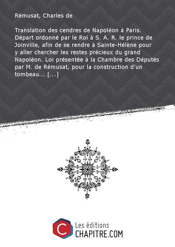 Translation des cendres de Napoléon à Paris. Départ ordonné par le Roi à S. A. R. le prince de Joinville, afin de se rendre à Sainte-Hélène pour y aller chercher les restes précieux du grand Napoléon. Loi présentée à la Chambre des Députés par M. de Rémusat, pour la construction d'un tombeau. - Rémusat, Charles de (1797-1875)