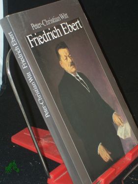 Friedrich Ebert : Parteiführer, Reichskanzler, Volksbeauftragter, Reichspräsident / Peter-Christian Witt - Witt, Peter-Christian