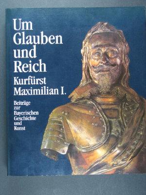 Um Glauben und Reich: Kurfürst Maximilian I. Beiträge zur Bayerischen Geschichte und Kunst 1573-1651