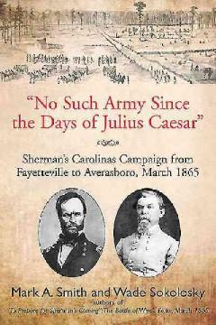 "No Such Army Since the Days of Julius Caesar" Sherman's Carolinas Campaign from Fayetteville to ...