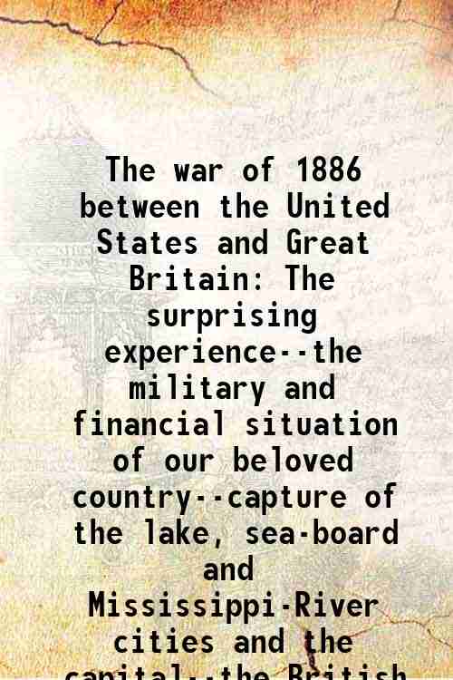 The war of 1886 between the United States and Great Britain The surprising experience--the military and financial situation of our beloved country--capture of the lake, sea-board and Mississippi-River cities and the capital--the British terms of peace- 18 - Sam Rockwell Reed
