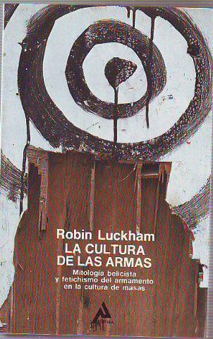 LA CULTURA DE LAS ARMAS. MITOLOGÍA BELICISTA Y FETICHISMO DEL ARMAMENTO EN LA CULTURA DE MASAS. - LUCKHAM Robin.