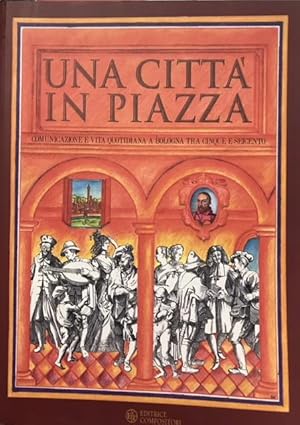 UNA CITTA' IN PIAZZA. COMUNICAZIONE E VITA QUOTIDIANA A BOLOGNA TRA CINQUE E SEICENTO. Catalogo d...