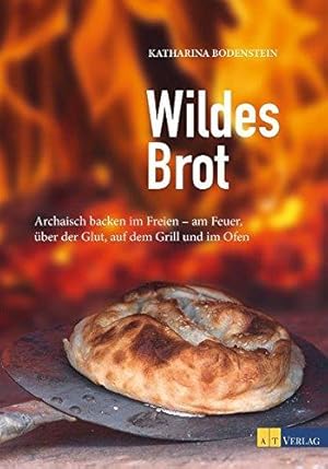 Wildes Brot: Archaisch backen im Freien - am Feuer, über der Glut, auf dem Grill und im Ofen