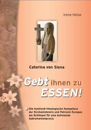 Gebt ihnen zu Essen ! - Caterina von Siena. Die mystisch-theologische Kompetenz der Kirchenlehrerin und Patronin Europas als Schlüssel für eine befreiende Sakramentenpraxis. - Heise, Irene