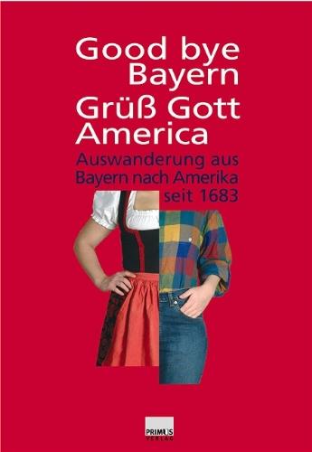 Good bye Bayern, Grüss Gott America: Auswanderung aus Bayern nach Amerika seit 1683