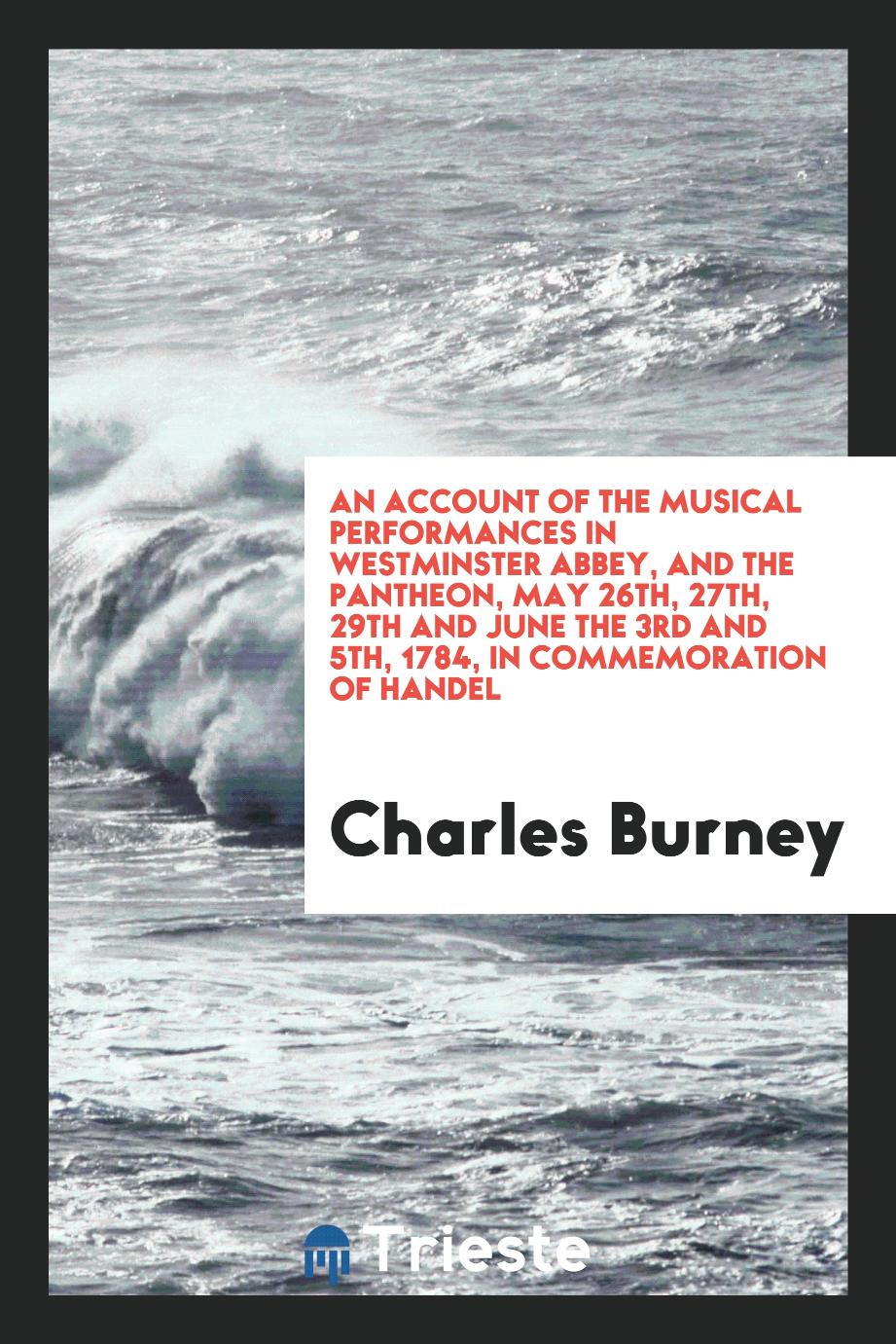 An account of the musical performances in Westminster abbey, and the Pantheon, May 26th, 27th, 29th and June the 3rd and 5th, 1784, in commemoration of Handel - Charles Burney