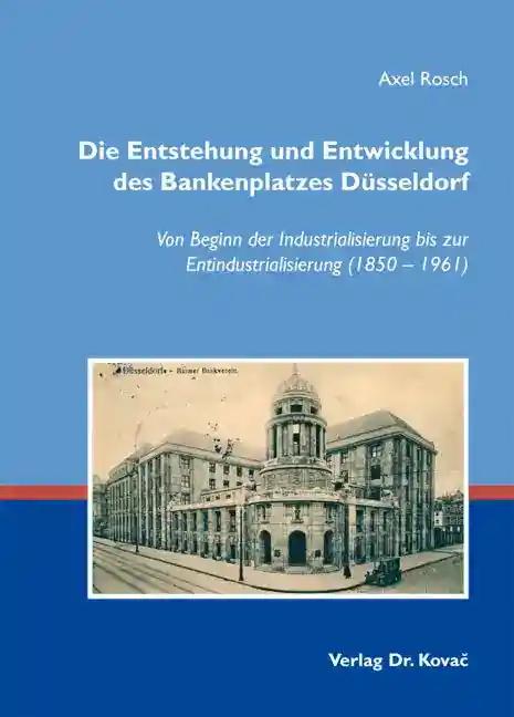 Die Entstehung und Entwicklung des Bankenplatzes Düsseldorf, Von Beginn der Industrialisierung bis zur Entindustrialisierung (1850 - 1961) - Axel Rosch