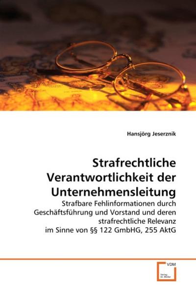 Strafrechtliche Verantwortlichkeit der Unternehmensleitung : Strafbare Fehlinformationen durch Geschäftsführung und Vorstand und deren strafrechtliche Relevanz im Sinne von §§ 122 GmbHG, 255 AktG - Hansjörg Jeserznik