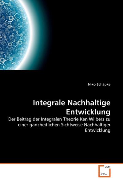 Integrale Nachhaltige Entwicklung : Der Beitrag der Integralen Theorie Ken Wilbers zu einer ganzheitlichen Sichtweise Nachhaltiger Entwicklung - Niko Schäpke