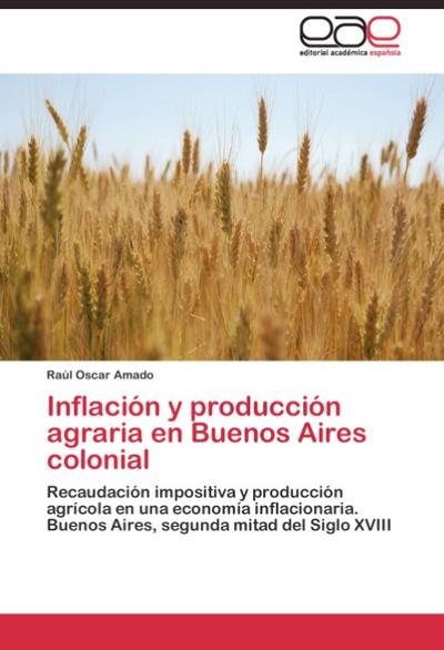 Inflación y producción agraria en Buenos Aires colonial : Recaudación impositiva y producción agrícola en una economía inflacionaria. Buenos Aires, segunda mitad del Siglo XVIII - Raúl Oscar Amado