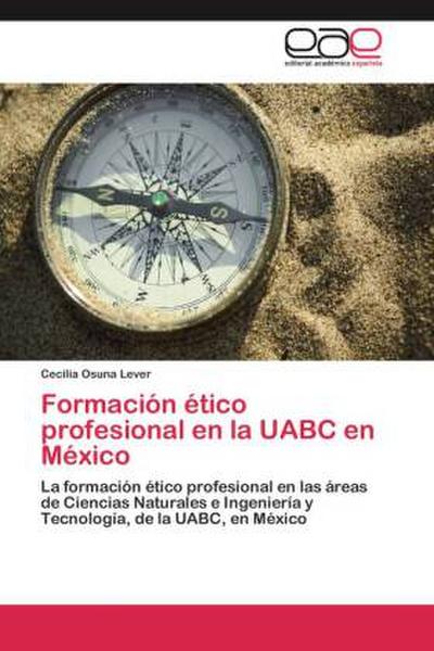 Formación ético profesional en la UABC en México : La formación ético profesional en las áreas de Ciencias Naturales e Ingeniería y Tecnología, de la UABC, en México - Cecilia Osuna Lever