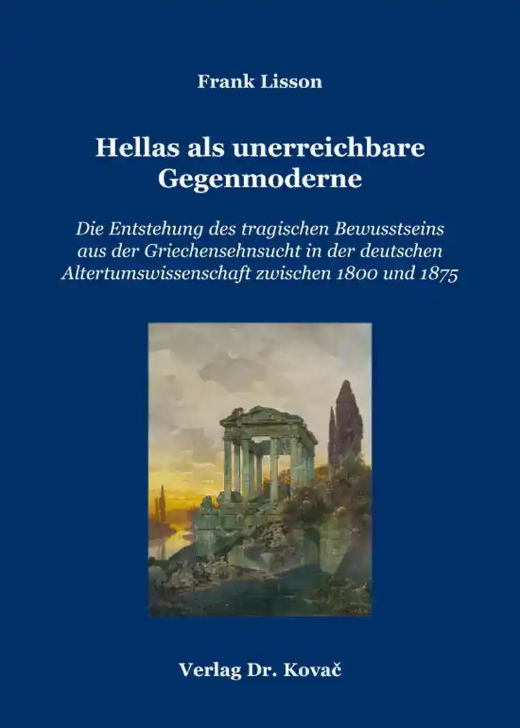 Hellas als unerreichbare Gegenmoderne, Die Entstehung des tragischen Bewusstseins aus der Griechensehnsucht in der deutschen Altertumswissenschaft zwischen 1800 und 1875 - Frank Lisson