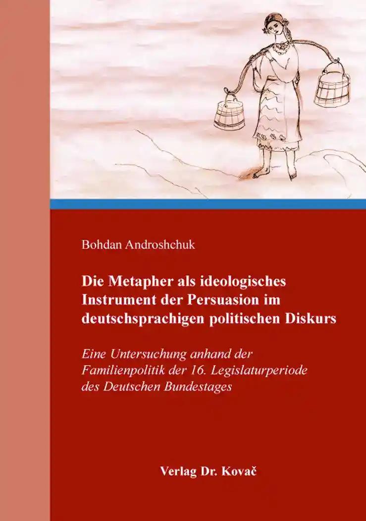 Die Metapher als ideologisches Instrument der Persuasion im deutschsprachigen politischen Diskurs, Eine Untersuchung anhand der Familienpolitik der 16. Legislaturperiode des Deutschen Bundestages - Bohdan Androshchuk