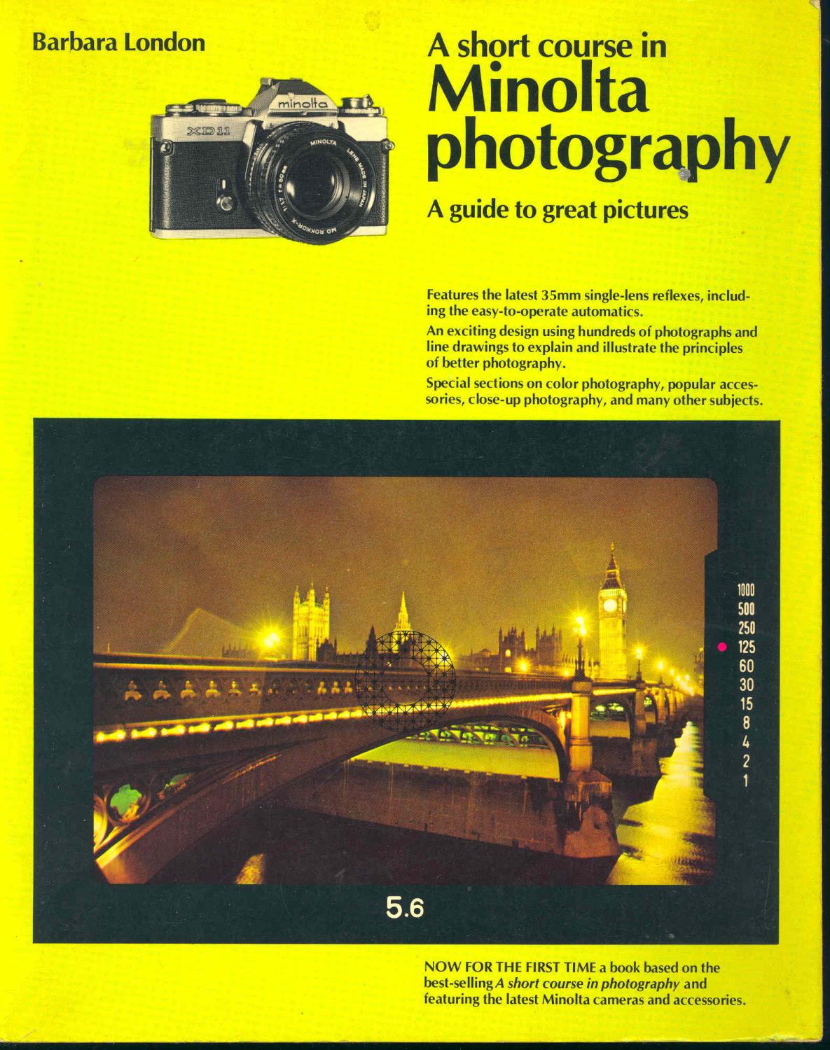 A short course in Minolta photography : a guide to great pictures [The Minolta camera -- The Minolta lens -- Film and exposure -- Color -- SPecial techniques -- Lighting -- How to see like a camera -- Guide to Minolta equipment and accessories] - London, Barbara, 1936- ; photos, Fred Langmore, Charles O'Rear, Dan McCoy, Fred Ward, Bill Strode, Richard Frear, Dick Rowan, Fred E mang, Bill Gillette, Blair Pitman, Bill Marr, Michelle Bogre, Duane Dailey, Byron Schumaker, George Robinson, Dennis Curtin, Peter Laytin, Donald Dietz, Elizabeth Hamlin; design, Harold Pattek; illustrations, Laszlo Meszoly