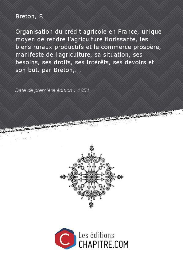 Organisation du crédit agricole en France, unique moyen de rendre l'agriculture florissante, les biens ruraux productifs et le commerce prospère, manifeste de l'agriculture, sa situation, ses besoins, ses droits, ses intérêts, ses devoirs et son but, par Breton,. [Edition de 1851] - Breton, F. (agriculteur)