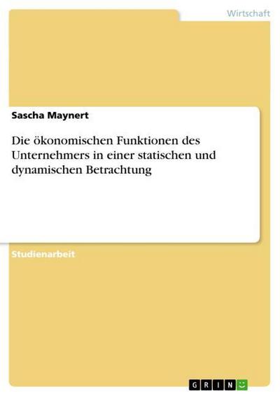 Die ökonomischen Funktionen des Unternehmers in einer statischen und dynamischen Betrachtung - Sascha Maynert