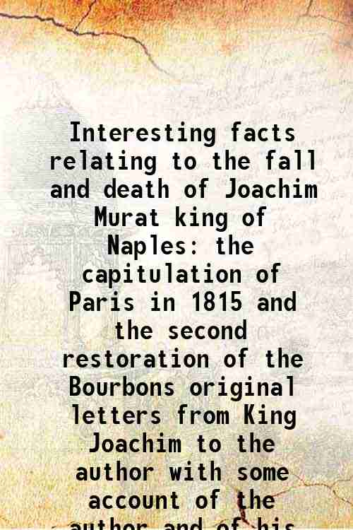 Interesting facts relating to the fall and death of Joachim Murat king of Naples the capitulation of Paris in 1815 and the second restoration of the Bourbons original letters from King Joachim to the author with some account of the author and of his persecution by the French government (1817)[SOFTCOVER] - Francis Maceroni