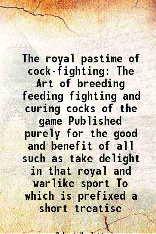 The royal pastime of cock-fighting The Art of breeding feeding fighting and curing cocks of the game Published purely for the good and benefit of all such as take delight in that royal and warlike sport To which is prefixed a short treatise 1709 - Robert Howlett