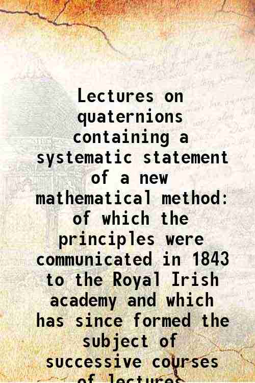 Lectures on quaternions containing a systematic statement of a new mathematical method of which the principles were communicated in 1843 to the Royal Irish academy and which has since formed the subject of successive courses of lectures delivered in 1 1853 - William Rowan Hamilton