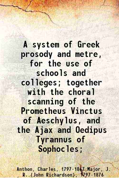 A system of Greek prosody and metre, for the use of schools and colleges; together with the choral scanning of the Prometheus Vinctus of Aeschylus, and the Ajax and Oedipus Tyrannus of Sophocles; 1845 - Anthon, Charles,,Major, J. R. (John Richardson),