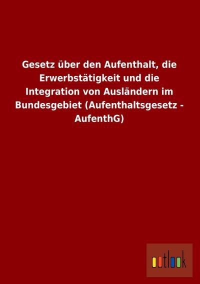 Gesetz über den Aufenthalt, die Erwerbstätigkeit und die Integration von Ausländern im Bundesgebiet (Aufenthaltsgesetz - AufenthG) - Outlook Verlag