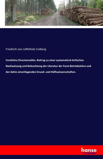 Forstliche Chrestomathie. Beitrag zu einer systematisch-kritischen Nachweisung und Beleuchtung der Literatur der Forst-Betriebslehre und der dahin einschlagenden Grund- und Hülfswissenschaften. - Friedrich von Löffelholz-Colberg