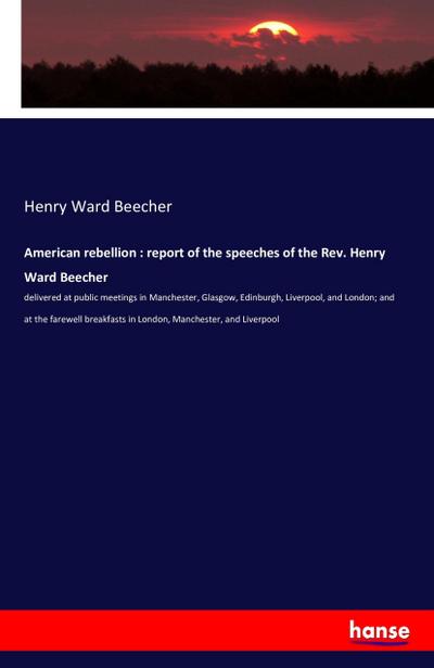 American rebellion : report of the speeches of the Rev. Henry Ward Beecher : delivered at public meetings in Manchester, Glasgow, Edinburgh, Liverpool, and London; and at the farewell breakfasts in London, Manchester, and Liverpool - Henry Ward Beecher