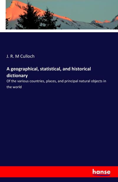 A geographical, statistical, and historical dictionary : Of the various countries, places, and principal natural objects in the world - J. R. M Culloch