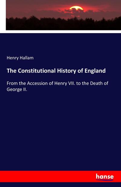 The Constitutional History of England : From the Accession of Henry VII. to the Death of George II. - Henry Hallam