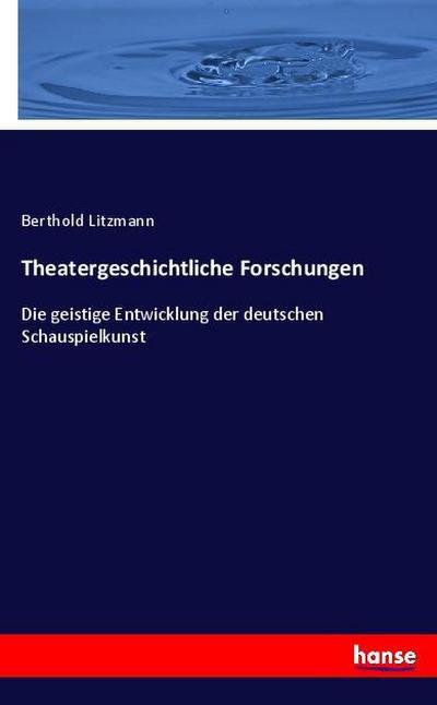Theatergeschichtliche Forschungen : Die geistige Entwicklung der deutschen Schauspielkunst - Berthold Litzmann