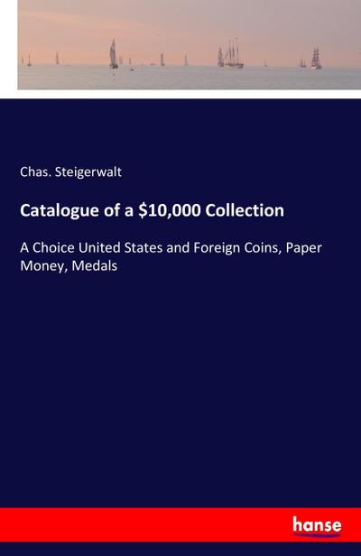 Catalogue of a $10,000 Collection : A Choice United States and Foreign Coins, Paper Money, Medals - Chas. Steigerwalt