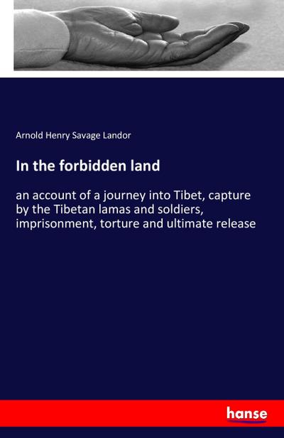 In the forbidden land : an account of a journey into Tibet, capture by the Tibetan lamas and soldiers, imprisonment, torture and ultimate release - Arnold Henry Savage Landor