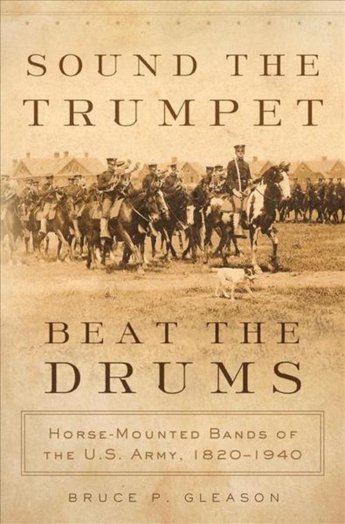 Sound the Trumpet, Beat the Drums: Horse-Mounted Bands of the U.S. Army, 18201940 (Hardcover) - Bruce P. Gleason