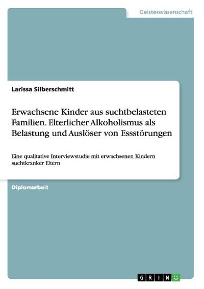 Erwachsene Kinder aus suchtbelasteten Familien. Elterlicher Alkoholismus als Belastung und Auslöser von Essstörungen: Eine qualitative Interviewstudie mit erwachsenen Kindern suchtkranker Eltern : Eine qualitative Interviewstudie mit erwachsenen Kindern suchtkranker Eltern, im Hinblick auf kausale Zusammenhänge - Diplomarbeit, Akademische Schriftenreihe V48433 - Larissa Silberschmitt