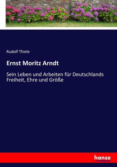Ernst Moritz Arndt : Sein Leben und Arbeiten für Deutschlands Freiheit, Ehre und Größe - Rudolf Thiele