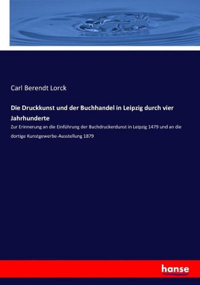 Die Druckkunst und der Buchhandel in Leipzig durch vier Jahrhunderte : Zur Erinnerung an die Einführung der Buchdruckerdunst in Leipzig 1479 und an die dortige Kunstgewerbe-Ausstellung 1879 - Carl Berendt Lorck