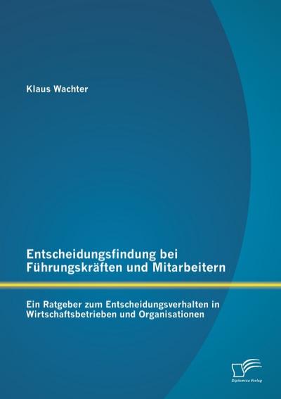 Entscheidungsfindung bei Führungskräften und Mitarbeitern: Ein Ratgeber zum Entscheidungsverhalten in Wirtschaftsbetrieben und Organisationen - Klaus Wachter